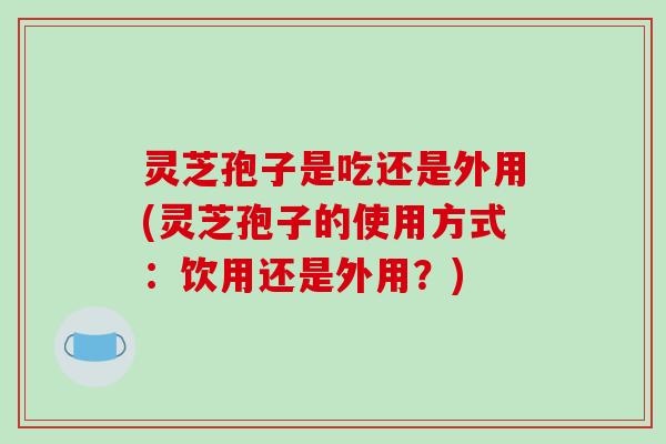 灵芝孢子是吃还是外用(灵芝孢子的使用方式：饮用还是外用？)