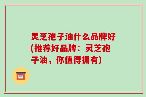 灵芝孢子油什么品牌好(推荐好品牌：灵芝孢子油，你值得拥有)