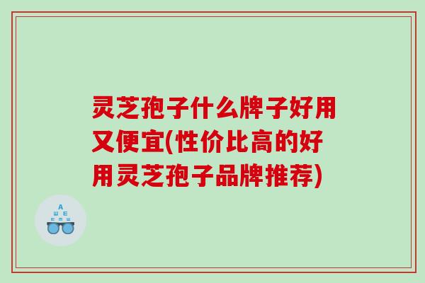 灵芝孢子什么牌子好用又便宜(性价比高的好用灵芝孢子品牌推荐)