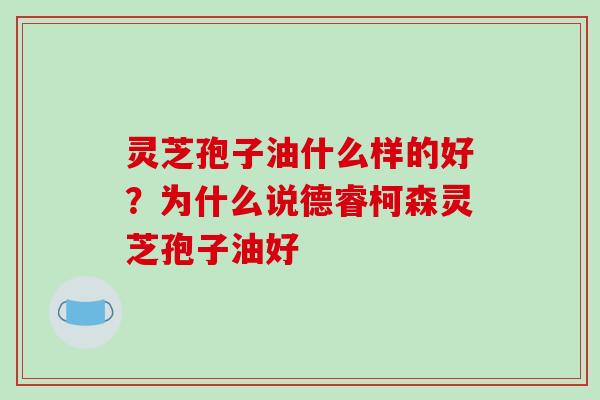 灵芝孢子油什么样的好？为什么说德睿柯森灵芝孢子油好