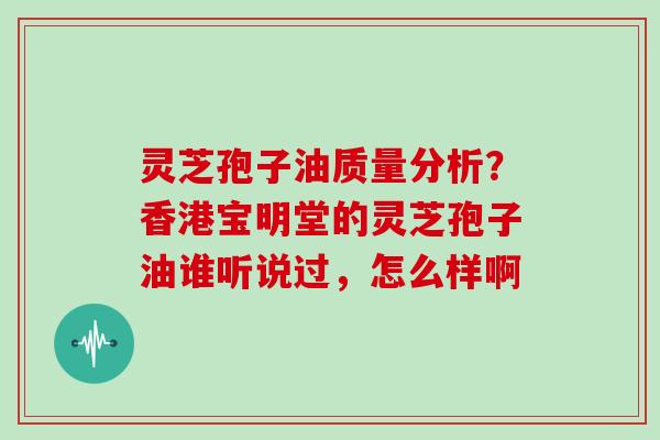 灵芝孢子油质量分析？香港宝明堂的灵芝孢子油谁听说过，怎么样啊