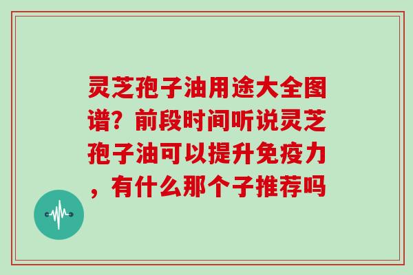灵芝孢子油用途大全图谱？前段时间听说灵芝孢子油可以提升免疫力，有什么那个子推荐吗