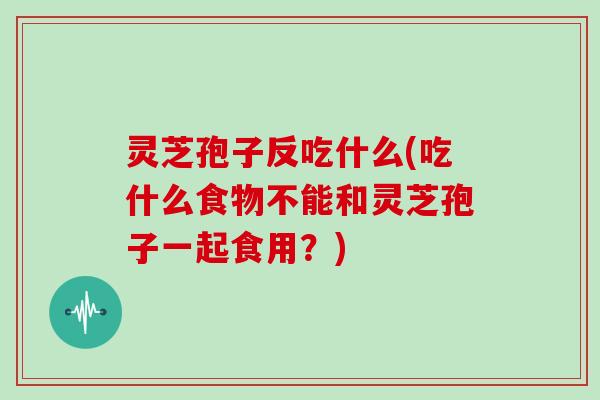 灵芝孢子反吃什么(吃什么食物不能和灵芝孢子一起食用？)