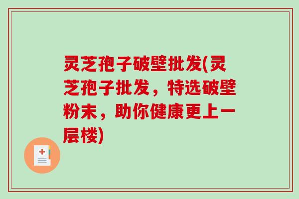 灵芝孢子破壁批发(灵芝孢子批发，特选破壁粉末，助你健康更上一层楼)