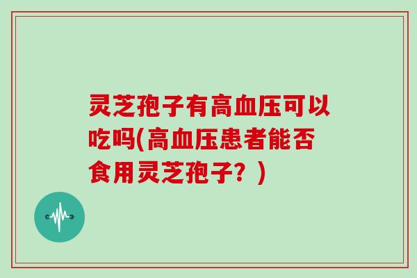 灵芝孢子有高可以吃吗(高患者能否食用灵芝孢子？)