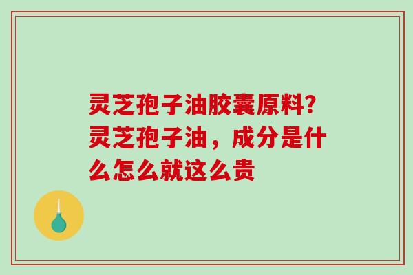 灵芝孢子油胶囊原料？灵芝孢子油，成分是什么怎么就这么贵