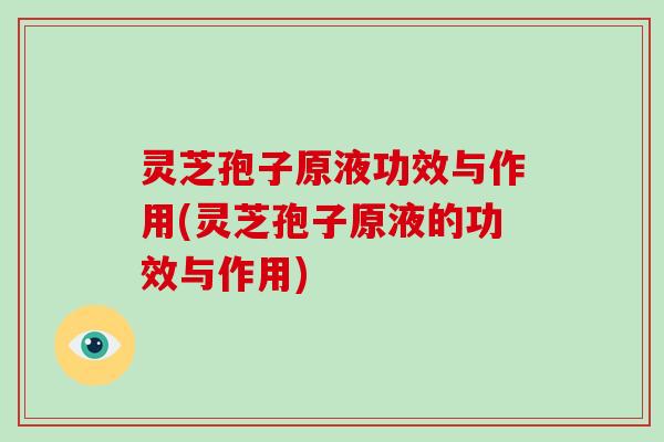 灵芝孢子原液功效与作用(灵芝孢子原液的功效与作用)