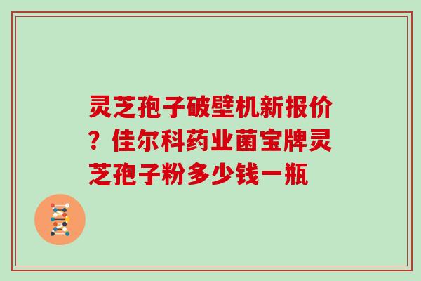 灵芝孢子破壁机新报价？佳尔科药业菌宝牌灵芝孢子粉多少钱一瓶