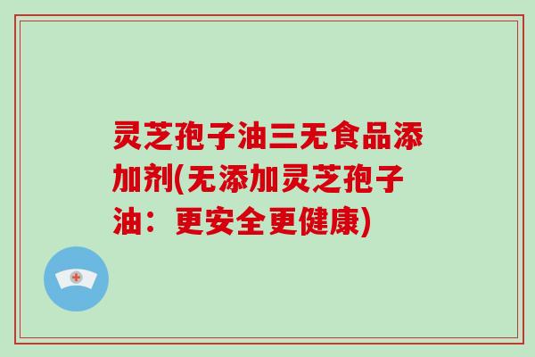 灵芝孢子油三无食品添加剂(无添加灵芝孢子油：更安全更健康)