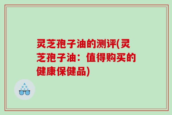 灵芝孢子油的测评(灵芝孢子油：值得购买的健康保健品)