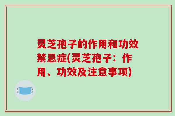 灵芝孢子的作用和功效禁忌症(灵芝孢子：作用、功效及注意事项)