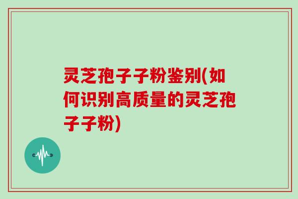 灵芝孢子子粉鉴别(如何识别高质量的灵芝孢子子粉)