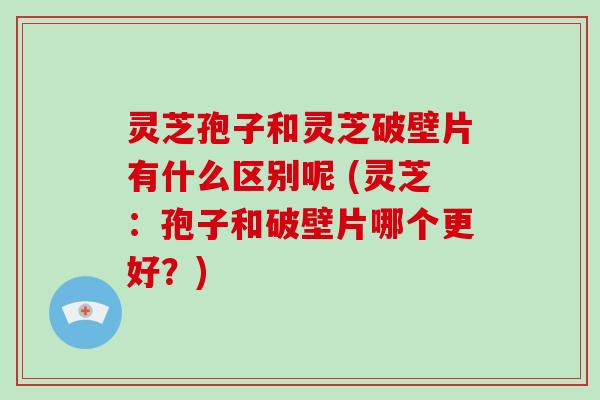 灵芝孢子和灵芝破壁片有什么区别呢 (灵芝:孢子和破壁片哪个更好?) 灵芝孢子和灵芝破壁片有什么区别呢 (灵芝:孢子和破壁片哪个更好?)