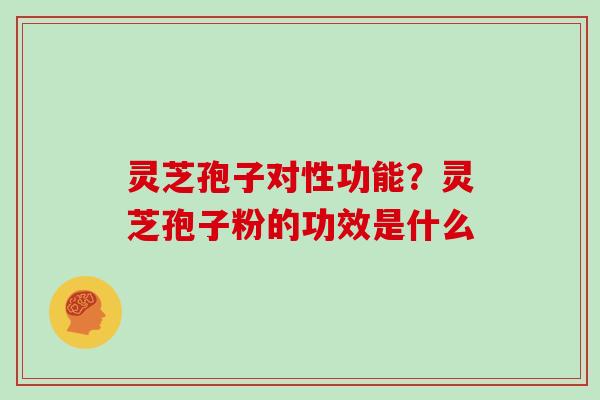 灵芝孢子对性功能？灵芝孢子粉的功效是什么