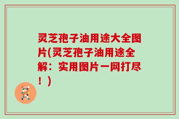 灵芝孢子油用途大全图片(灵芝孢子油用途全解：实用图片一网打尽！)