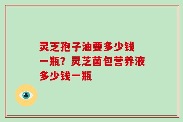 灵芝孢子油要多少钱 一瓶?灵芝菌包营养液多少钱一瓶 灵芝孢子油要多少钱 一瓶?灵芝菌包营养液多少钱一瓶