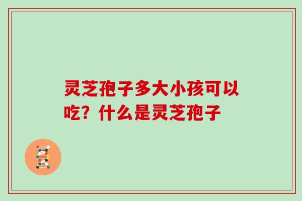 灵芝孢子多大小孩可以吃？什么是灵芝孢子