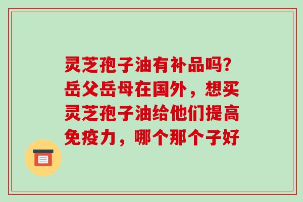 灵芝孢子油有补品吗?岳父岳母在国外,想买灵芝孢子油给他们提高免疫力,哪个那个子好 灵芝孢子油有补品吗?岳父岳母在国外,想买灵芝孢子油给他们提高免疫力,哪个那个子好