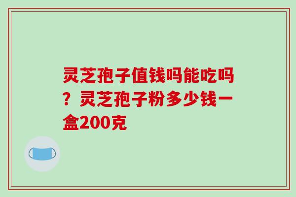 灵芝孢子值钱吗能吃吗？灵芝孢子粉多少钱一盒200克