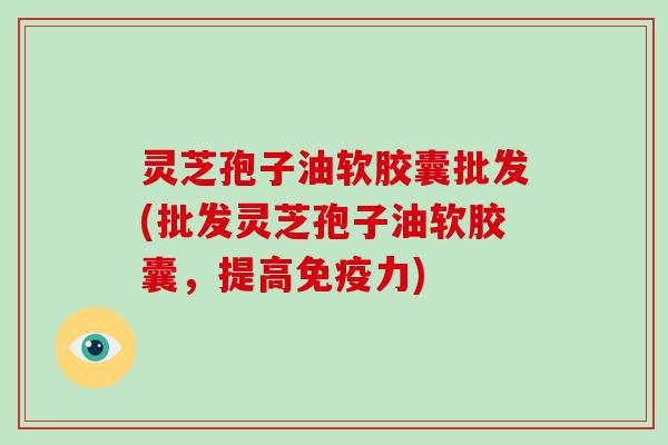 灵芝孢子油软胶囊批发(批发灵芝孢子油软胶囊，提高免疫力)