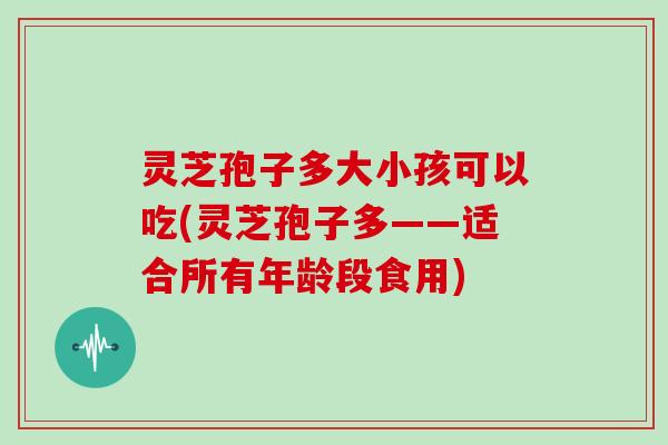灵芝孢子多大小孩可以吃(灵芝孢子多——适合所有年龄段食用)