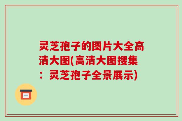 灵芝孢子的图片大全高清大图(高清大图搜集：灵芝孢子全景展示)