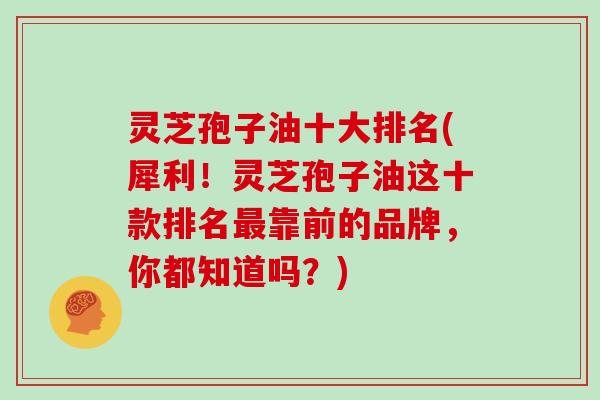 灵芝孢子油十大排名(犀利！灵芝孢子油这十款排名靠前的品牌，你都知道吗？)