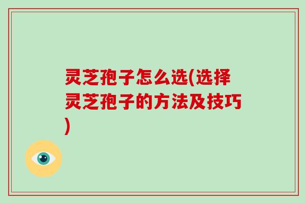 灵芝孢子怎么选(选择灵芝孢子的方法及技巧)