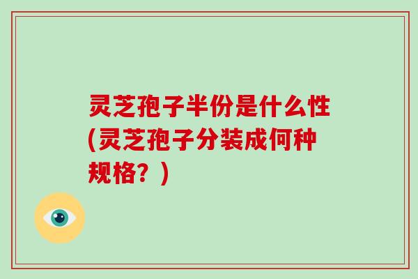 灵芝孢子半份是什么性(灵芝孢子分装成何种规格？)