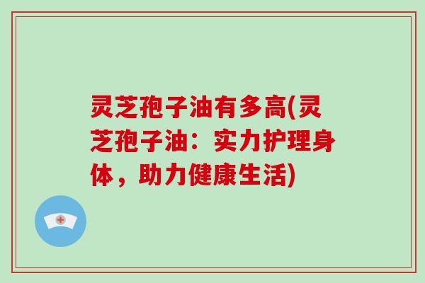 灵芝孢子油有多高(灵芝孢子油：实力护理身体，助力健康生活)