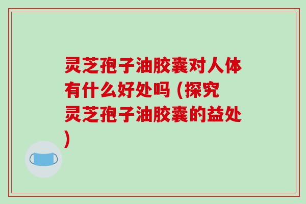 灵芝孢子油胶囊对人体有什么好处吗 (探究灵芝孢子油胶囊的益处)
