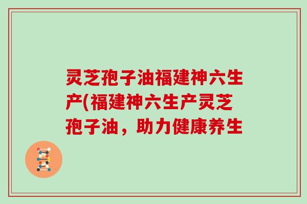 灵芝孢子油福建神六生产(福建神六生产灵芝孢子油，助力健康养生