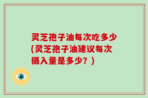 灵芝孢子油每次吃多少(灵芝孢子油建议每次摄入量是多少？)