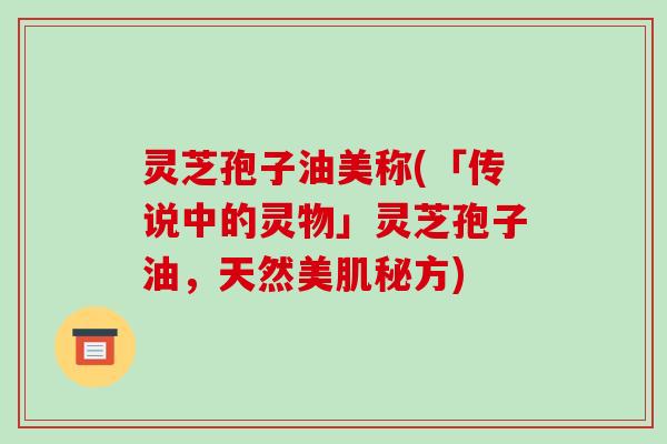 灵芝孢子油美称(「传说中的灵物」灵芝孢子油，天然美肌秘方)