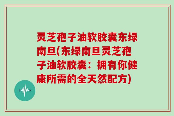 灵芝孢子油软胶囊东绿南旦(东绿南旦灵芝孢子油软胶囊：拥有你健康所需的全天然配方)