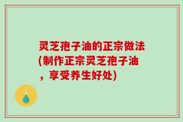 灵芝孢子油的正宗做法(制作正宗灵芝孢子油，享受养生好处)