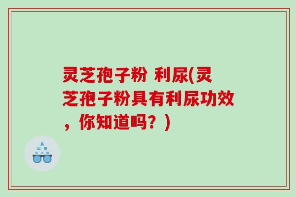 灵芝孢子粉 利尿(灵芝孢子粉具有利尿功效，你知道吗？)