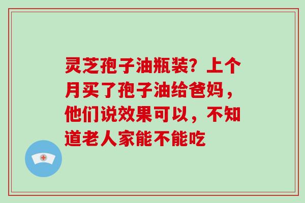 灵芝孢子油瓶装？上个月买了孢子油给爸妈，他们说效果可以，不知道老人家能不能吃