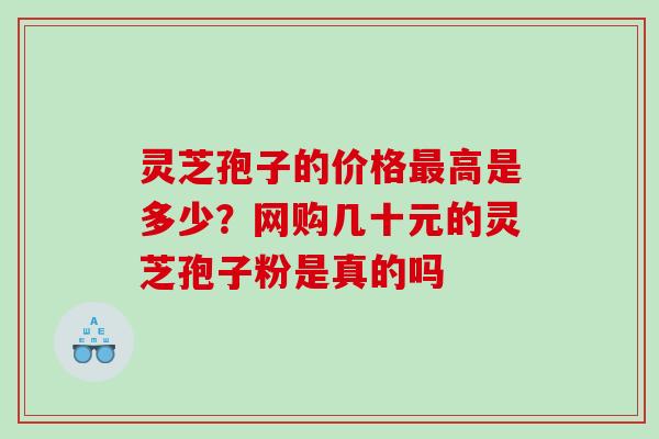 灵芝孢子的价格高是多少？网购几十元的灵芝孢子粉是真的吗