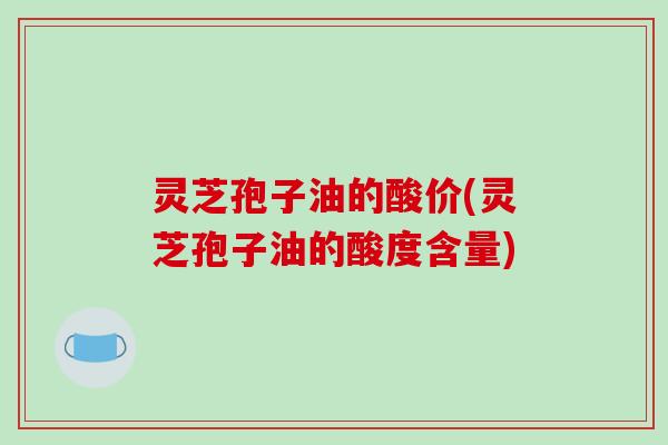 灵芝孢子油的酸价(灵芝孢子油的酸度含量)