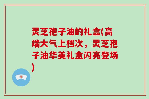 灵芝孢子油的礼盒(高端大气上档次，灵芝孢子油华美礼盒闪亮登场)
