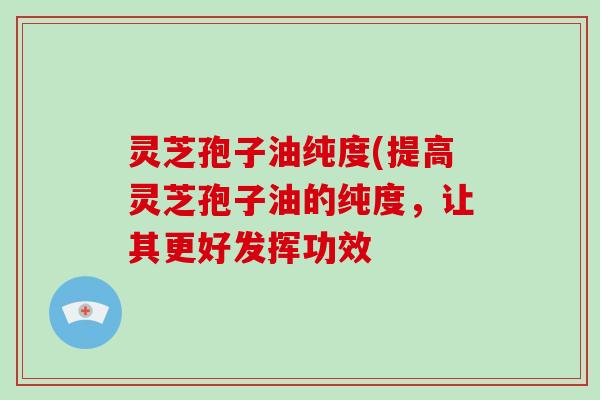 灵芝孢子油纯度(提高灵芝孢子油的纯度，让其更好发挥功效