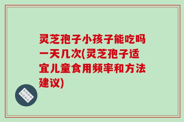 灵芝孢子小孩子能吃吗一天几次(灵芝孢子适宜儿童食用频率和方法建议)