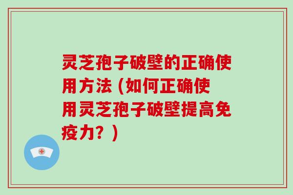 灵芝孢子破壁的正确使用方法 (如何正确使用灵芝孢子破壁提高免疫力？)