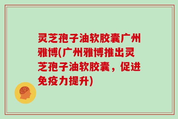 灵芝孢子油软胶囊广州雅博(广州雅博推出灵芝孢子油软胶囊，促进免疫力提升)