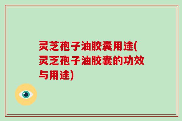 灵芝孢子油胶囊用途(灵芝孢子油胶囊的功效与用途)