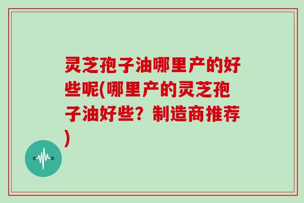 灵芝孢子油哪里产的好些呢(哪里产的灵芝孢子油好些？制造商推荐)