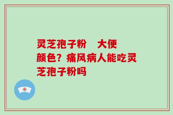 灵芝孢子粉   大便颜色？痛风人能吃灵芝孢子粉吗