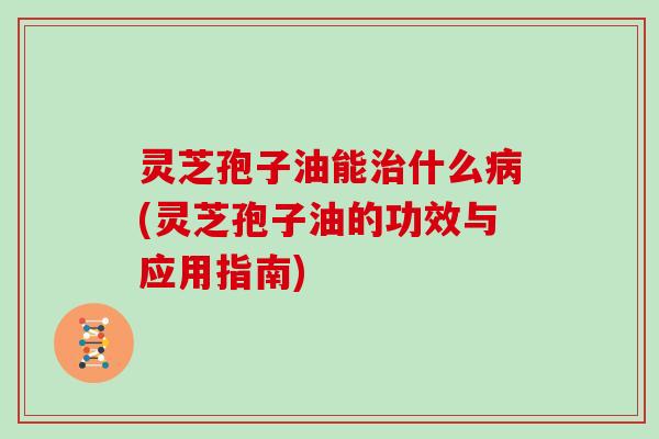 灵芝孢子油能什么(灵芝孢子油的功效与应用指南)