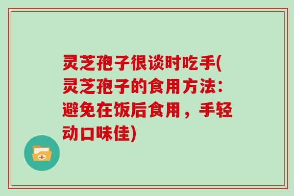 灵芝孢子很谈时吃手(灵芝孢子的食用方法：避免在饭后食用，手轻动口味佳)